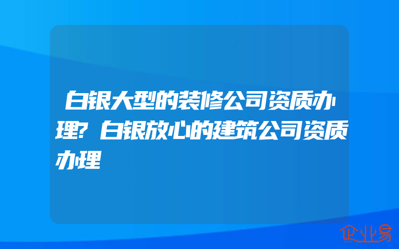 白银大型的装修公司资质办理?白银放心的建筑公司资质办理