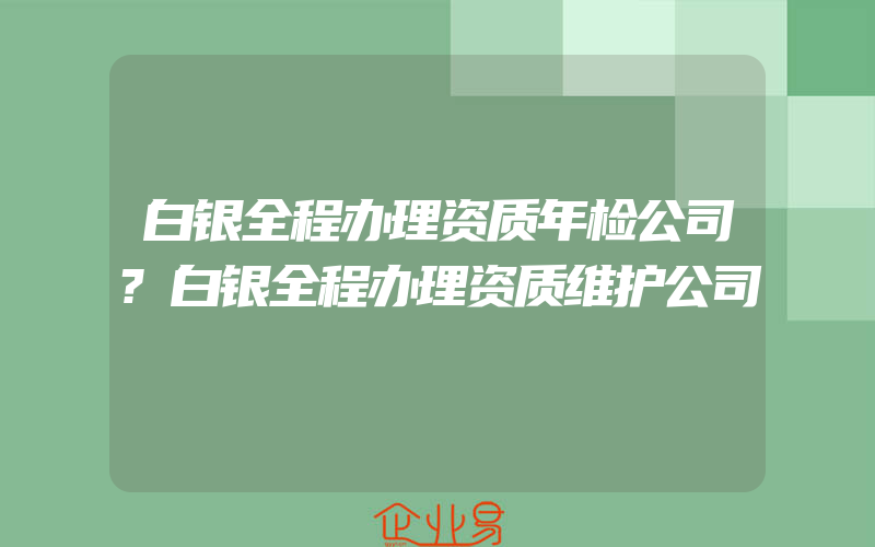 白银全程办理资质年检公司?白银全程办理资质维护公司