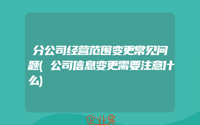 分公司经营范围变更常见问题(公司信息变更需要注意什么)