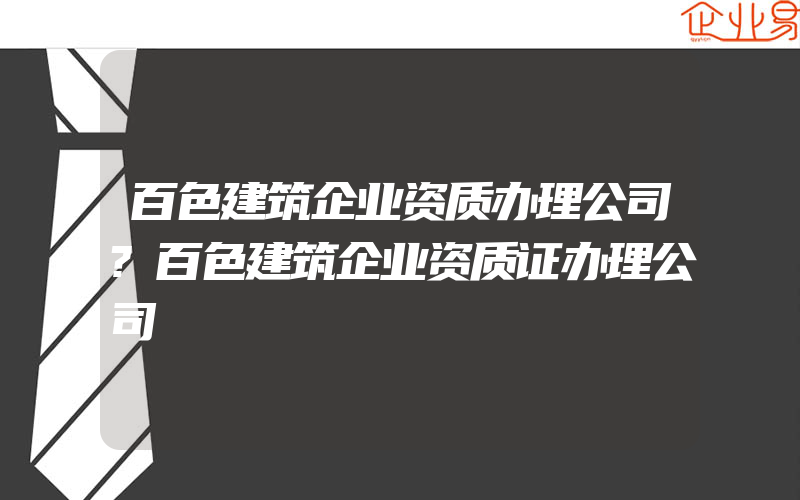 百色建筑企业资质办理公司?百色建筑企业资质证办理公司