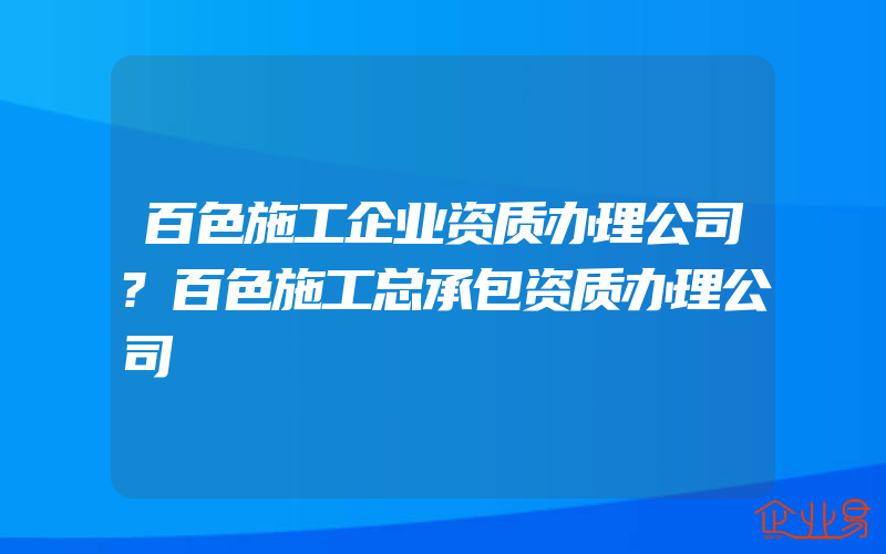 百色施工企业资质办理公司?百色施工总承包资质办理公司