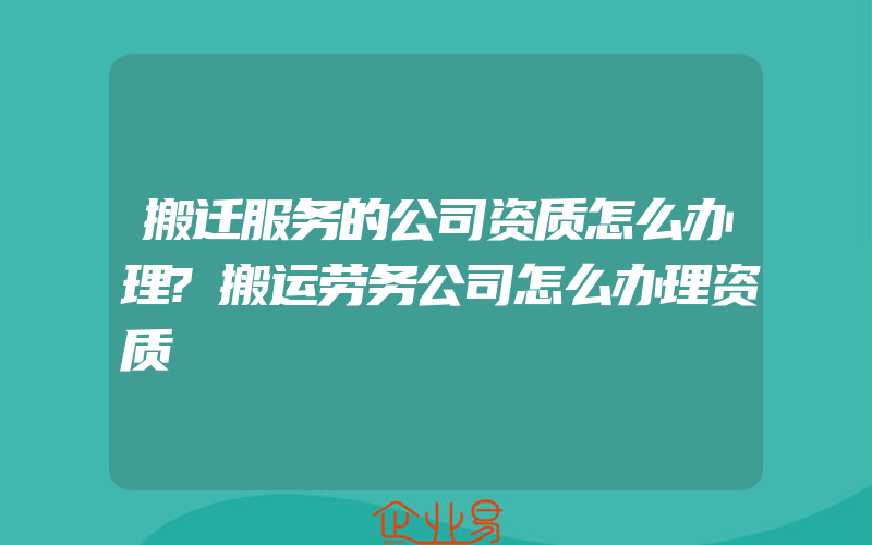 搬迁服务的公司资质怎么办理?搬运劳务公司怎么办理资质