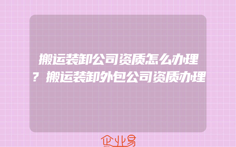 搬运装卸公司资质怎么办理?搬运装卸外包公司资质办理