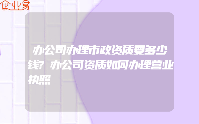 办公司办理市政资质要多少钱?办公司资质如何办理营业执照