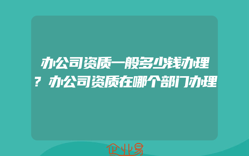 办公司资质一般多少钱办理?办公司资质在哪个部门办理