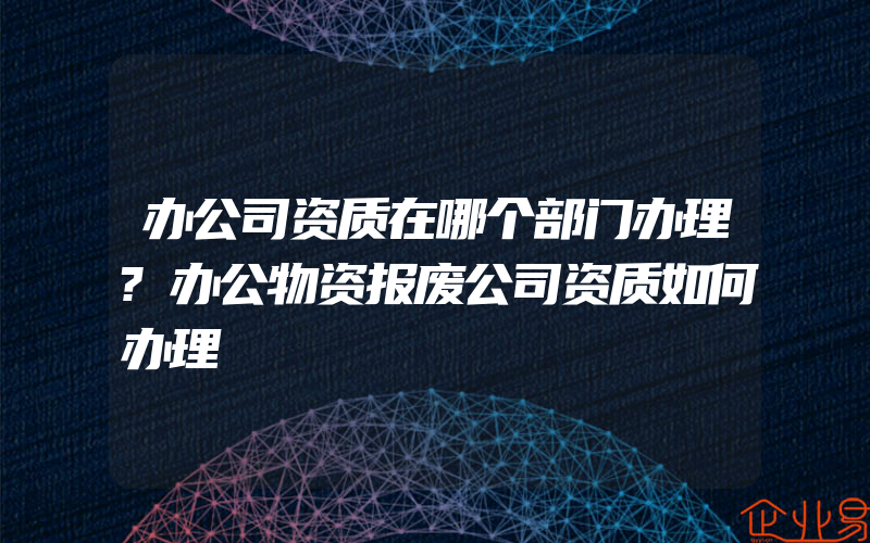 办公司资质在哪个部门办理?办公物资报废公司资质如何办理