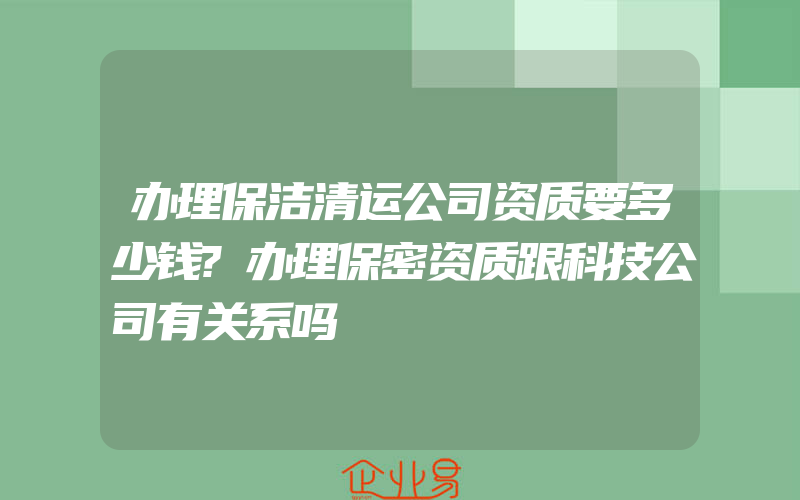 办理保洁清运公司资质要多少钱?办理保密资质跟科技公司有关系吗