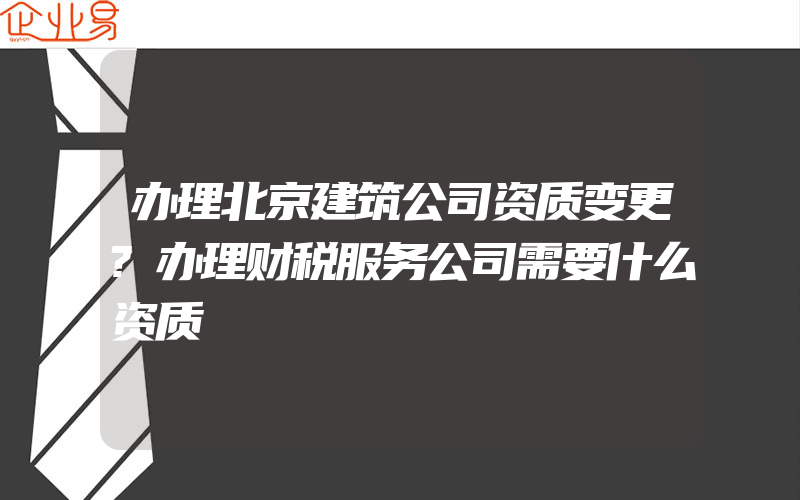 办理北京建筑公司资质变更?办理财税服务公司需要什么资质