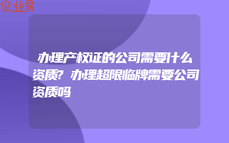 办理产权证的公司需要什么资质?办理超限临牌需要公司资质吗