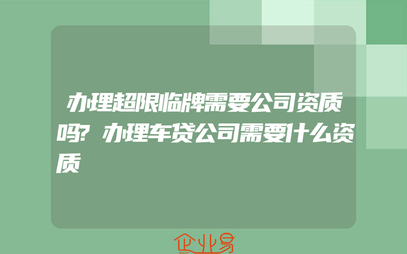 办理超限临牌需要公司资质吗?办理车贷公司需要什么资质