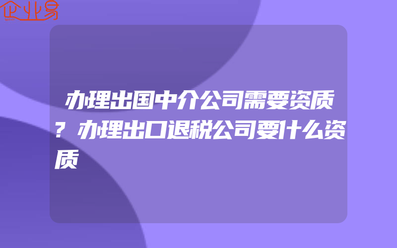 办理出国中介公司需要资质?办理出口退税公司要什么资质