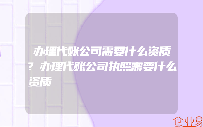 办理代账公司需要什么资质?办理代账公司执照需要什么资质