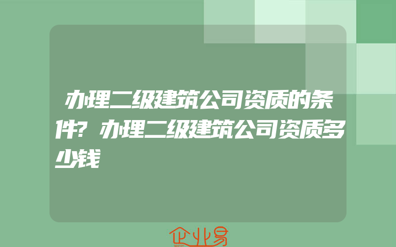 办理二级建筑公司资质的条件?办理二级建筑公司资质多少钱