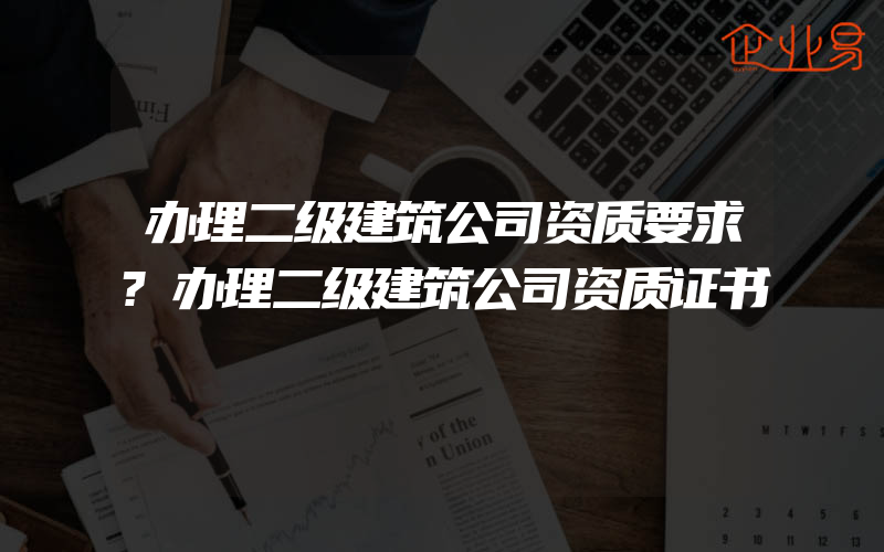 办理二级建筑公司资质要求?办理二级建筑公司资质证书