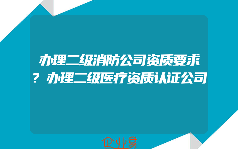 办理二级消防公司资质要求?办理二级医疗资质认证公司