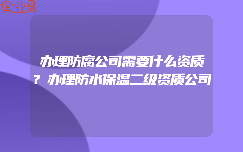 办理防腐公司需要什么资质?办理防水保温二级资质公司