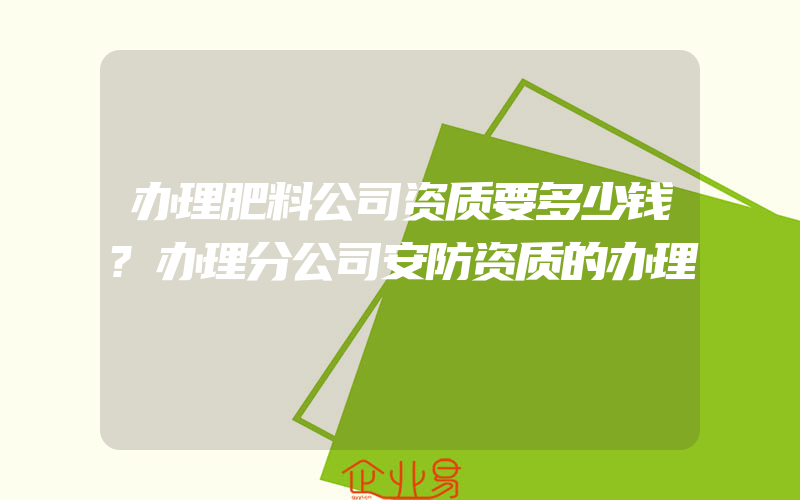 办理肥料公司资质要多少钱?办理分公司安防资质的办理