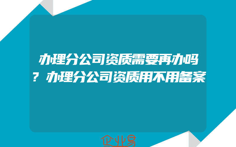 办理分公司资质需要再办吗?办理分公司资质用不用备案