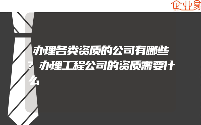 办理各类资质的公司有哪些?办理工程公司的资质需要什么