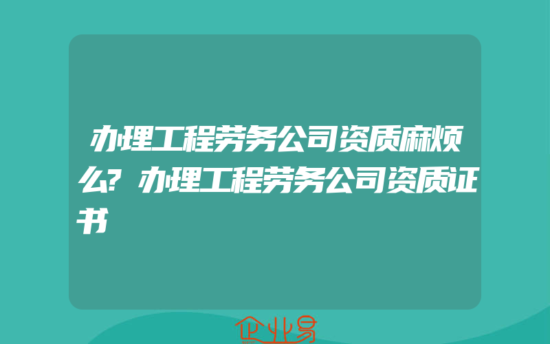 办理工程劳务公司资质麻烦么?办理工程劳务公司资质证书