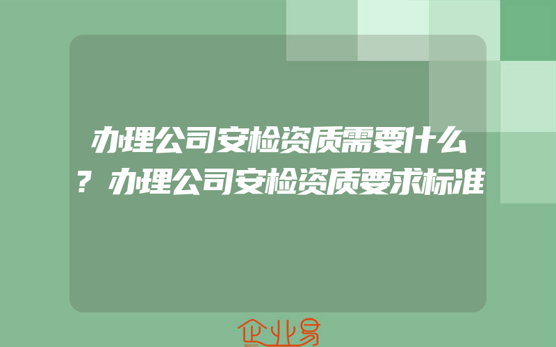 办理公司安检资质需要什么?办理公司安检资质要求标准