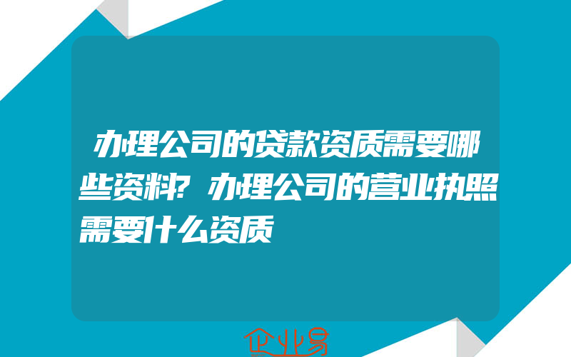 办理公司的贷款资质需要哪些资料?办理公司的营业执照需要什么资质