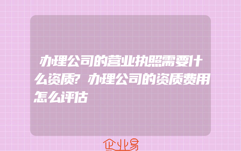 办理公司的营业执照需要什么资质?办理公司的资质费用怎么评估