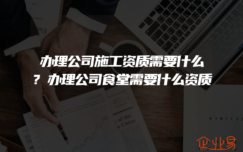 办理公司施工资质需要什么?办理公司食堂需要什么资质