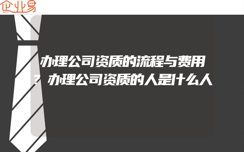 办理公司资质的流程与费用?办理公司资质的人是什么人