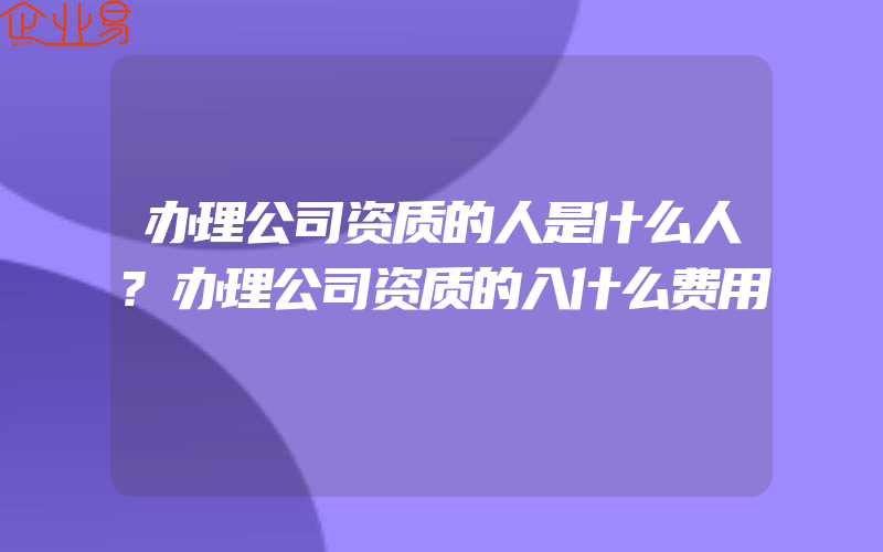 办理公司资质的人是什么人?办理公司资质的入什么费用