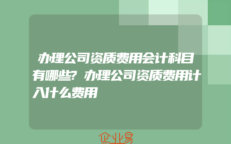 办理公司资质费用会计科目有哪些?办理公司资质费用计入什么费用