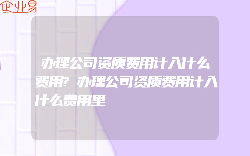 办理公司资质费用计入什么费用?办理公司资质费用计入什么费用里