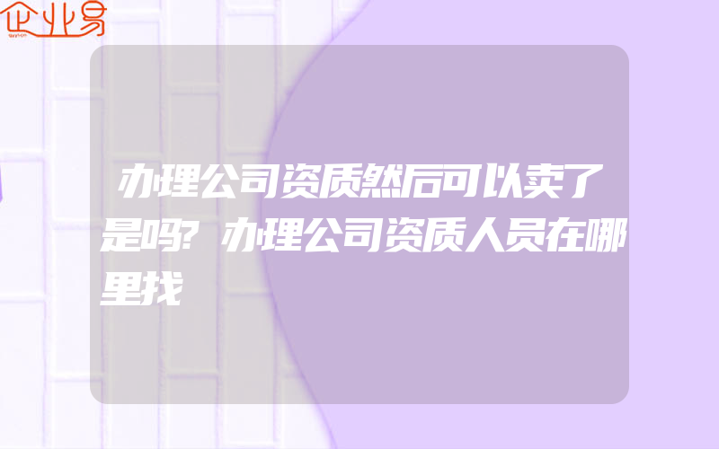 办理公司资质然后可以卖了是吗?办理公司资质人员在哪里找