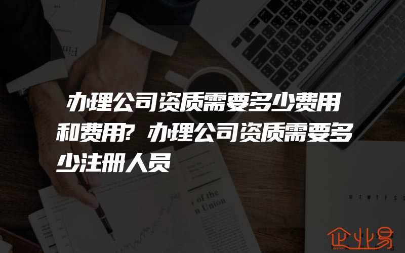 办理公司资质需要多少费用和费用?办理公司资质需要多少注册人员