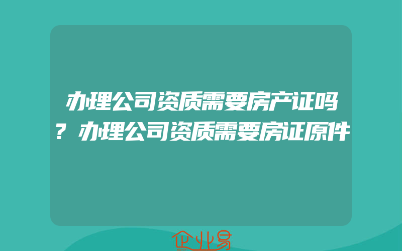 办理公司资质需要房产证吗?办理公司资质需要房证原件