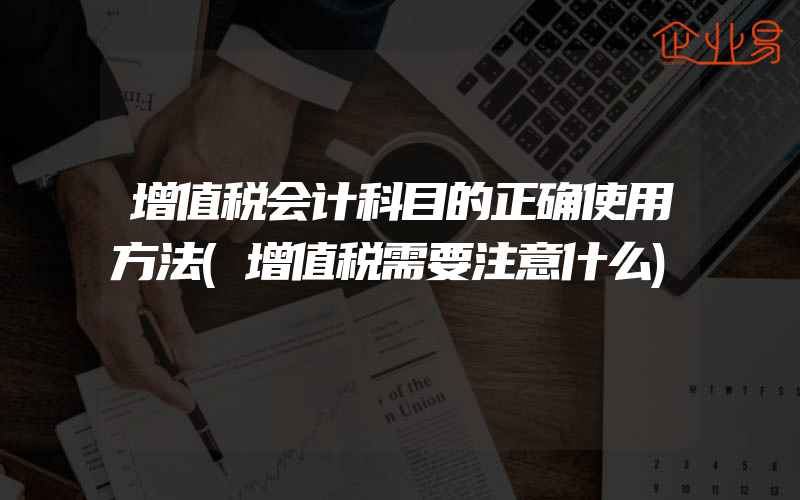 增值税会计科目的正确使用方法(增值税需要注意什么)