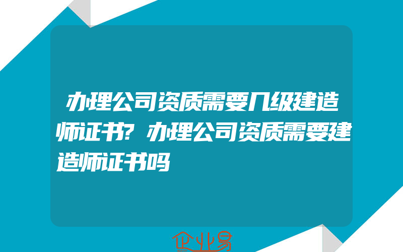 办理公司资质需要几级建造师证书?办理公司资质需要建造师证书吗