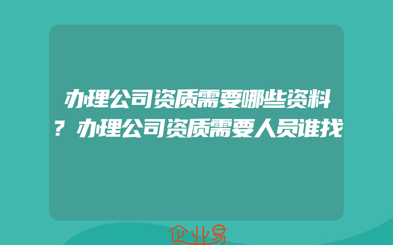 办理公司资质需要哪些资料?办理公司资质需要人员谁找