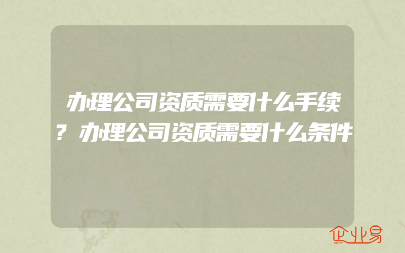 办理公司资质需要什么手续?办理公司资质需要什么条件