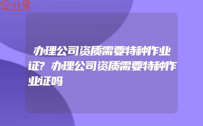 办理公司资质需要特种作业证?办理公司资质需要特种作业证吗