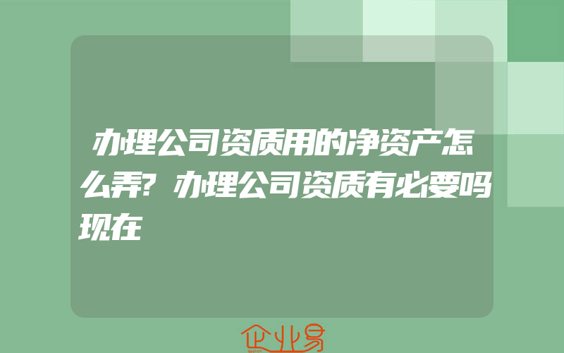 办理公司资质用的净资产怎么弄?办理公司资质有必要吗现在