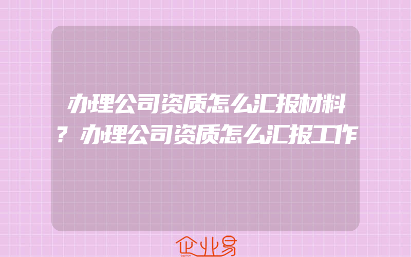 办理公司资质怎么汇报材料?办理公司资质怎么汇报工作