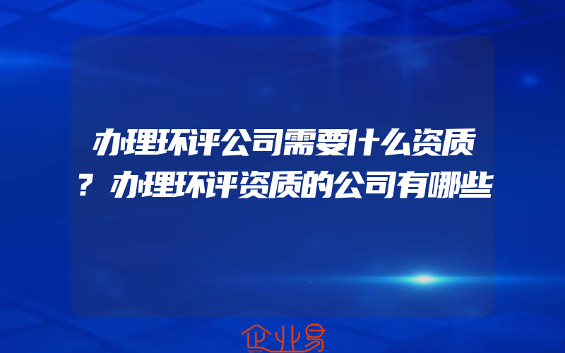 办理环评公司需要什么资质?办理环评资质的公司有哪些