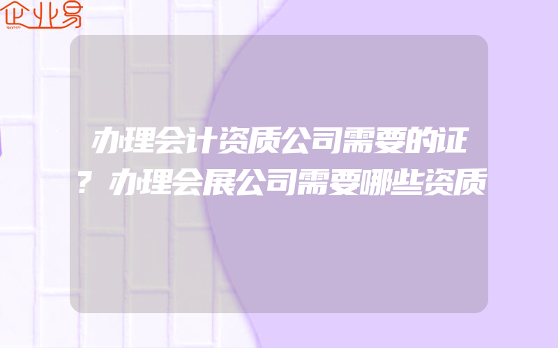 办理会计资质公司需要的证?办理会展公司需要哪些资质