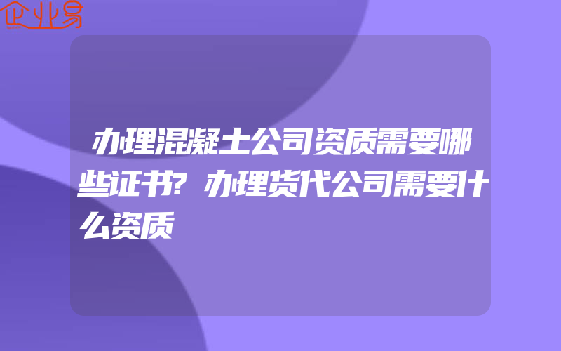 办理混凝土公司资质需要哪些证书?办理货代公司需要什么资质