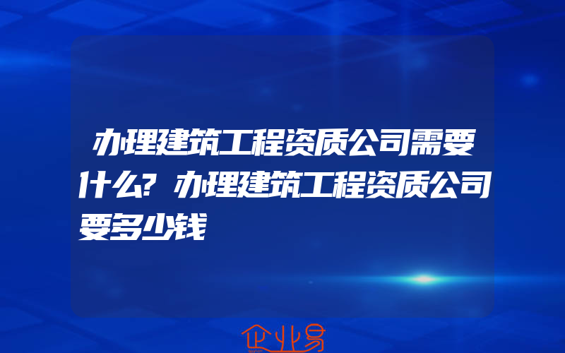 办理建筑工程资质公司需要什么?办理建筑工程资质公司要多少钱