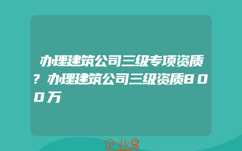 办理建筑公司三级专项资质?办理建筑公司三级资质800万