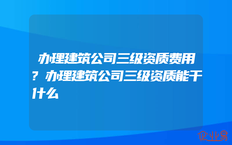 办理建筑公司三级资质费用?办理建筑公司三级资质能干什么