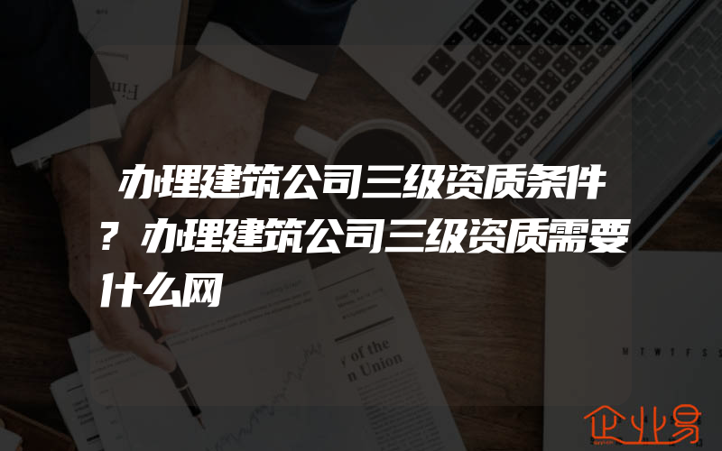 办理建筑公司三级资质条件?办理建筑公司三级资质需要什么网