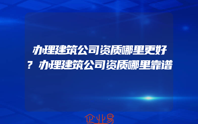 办理建筑公司资质哪里更好?办理建筑公司资质哪里靠谱